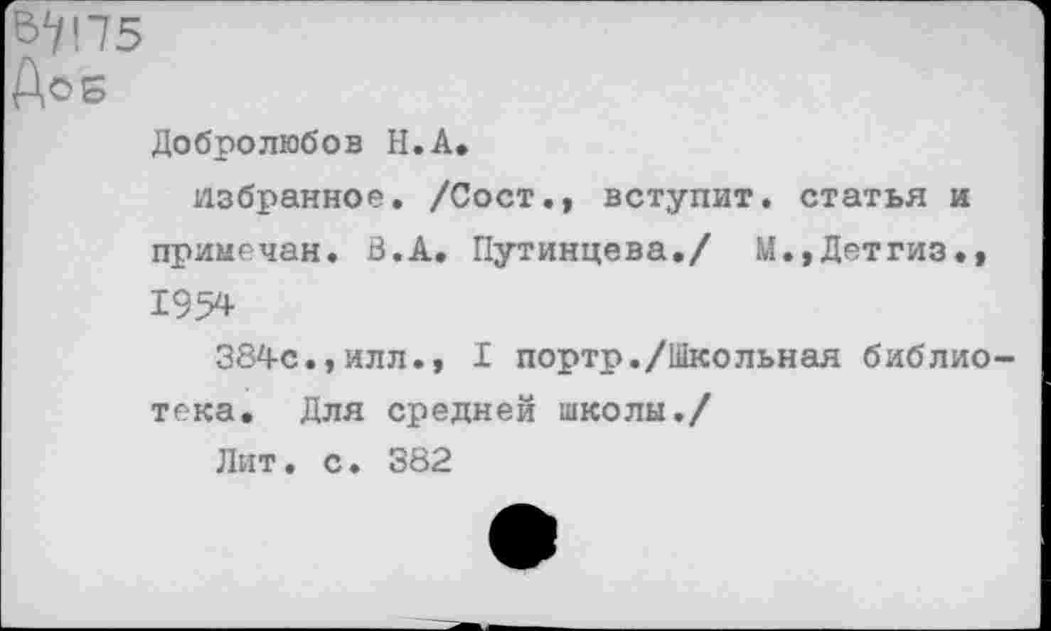 ﻿Добролюбов Н.А.
избранное. /Сост., вступит, статья и примечая. В.А. Путинцева./ М.,Детгиз.» 1954
384с.,илл., I порто./Школьная библиотека. Для средней школы./
Лит. с. 382